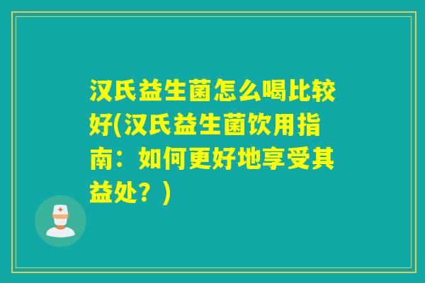 汉氏益生菌怎么喝比较好(汉氏益生菌饮用指南：如何更好地享受其益处？)