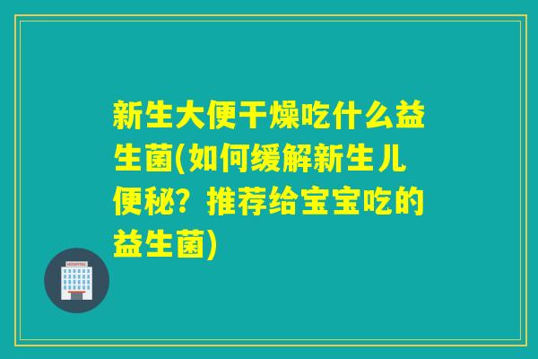 新生大便干燥吃什么益生菌(如何缓解新生儿便秘？推荐给宝宝吃的益生菌)