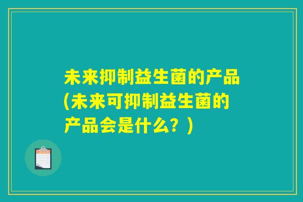 未来抑制益生菌的产品(未来可抑制益生菌的产品会是什么？)
