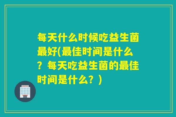 每天什么时候吃益生菌最好(最佳时间是什么？每天吃益生菌的最佳时间是什么？)