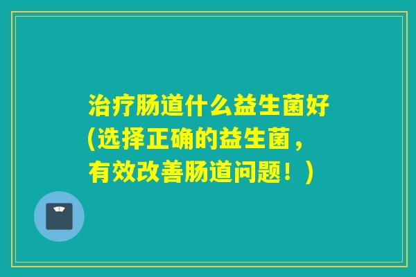 治疗肠道什么益生菌好(选择正确的益生菌，有效改善肠道问题！)