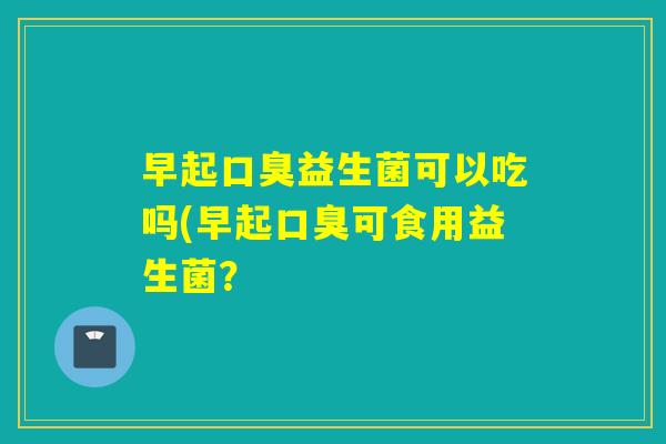 早起益生菌可以吃吗(早起可食用益生菌? 早起益生菌可以吃吗(早起可食用益生菌?