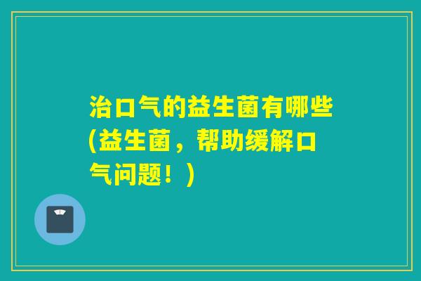 治口气的益生菌有哪些(益生菌，帮助缓解口气问题！)