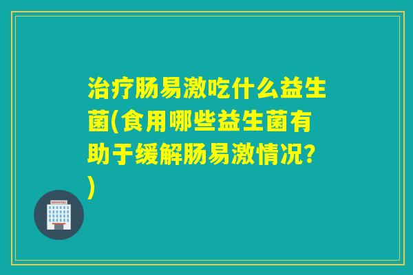 治疗肠易激吃什么益生菌(食用哪些益生菌有助于缓解肠易激情况？)