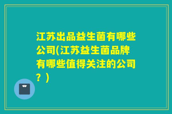 江苏出品益生菌有哪些公司(江苏益生菌品牌有哪些值得关注的公司？)