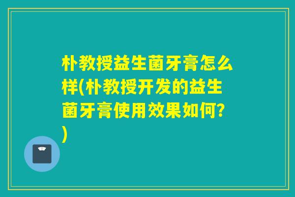 朴教授益生菌牙膏怎么样(朴教授开发的益生菌牙膏使用效果如何？)