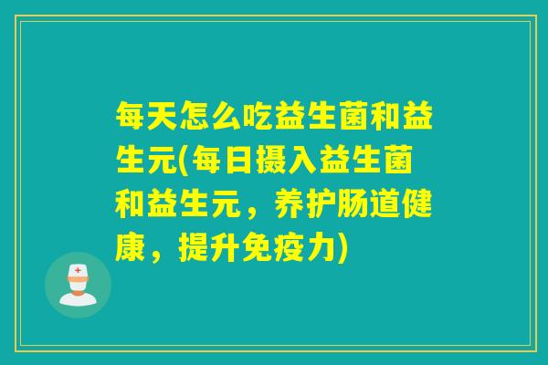 每天怎么吃益生菌和益生元(每日摄入益生菌和益生元，养护肠道健康，提升免疫力)