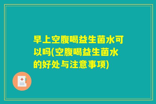 早上空腹喝益生菌水可以吗(空腹喝益生菌水的好处与注意事项)