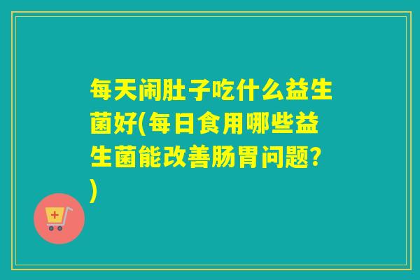每天闹肚子吃什么益生菌好(每日食用哪些益生菌能改善肠胃问题?) 每天闹肚子吃什么益生菌好(每日食用哪些益生菌能改善肠胃问题?)