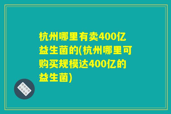 杭州哪里有卖400亿益生菌的(杭州哪里可购买规模达400亿的益生菌)