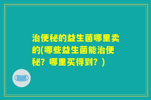 治便秘的益生菌哪里卖的(哪些益生菌能治便秘？哪里买得到？)