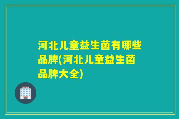 河北儿童益生菌有哪些品牌(河北儿童益生菌品牌大全)