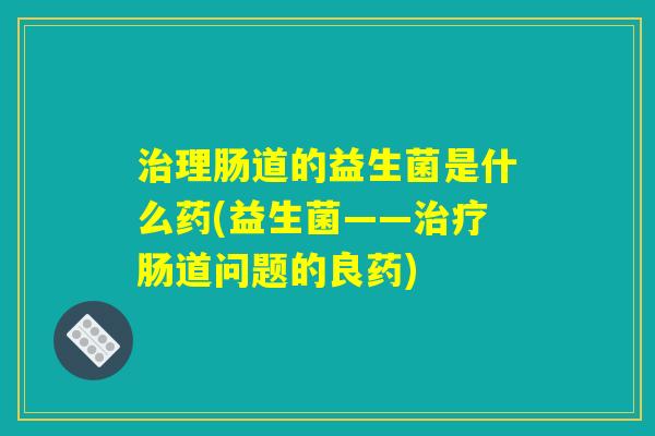 治理肠道的益生菌是什么药(益生菌——治疗肠道问题的良药)