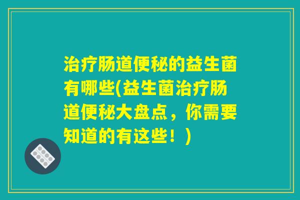 治疗肠道便秘的益生菌有哪些(益生菌治疗肠道便秘大盘点，你需要知道的有这些！)