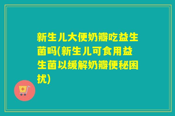 新生儿大便奶瓣吃益生菌吗(新生儿可食用益生菌以缓解奶瓣便秘困扰)