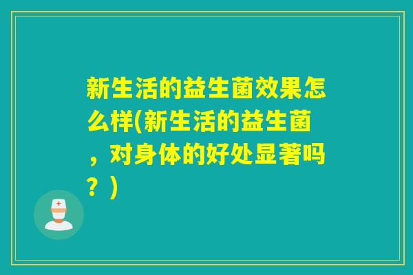 新生活的益生菌效果怎么样(新生活的益生菌，对身体的好处显著吗？)