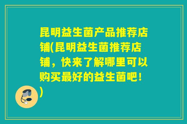 昆明益生菌产品推荐店铺(昆明益生菌推荐店铺，快来了解哪里可以购买最好的益生菌吧！)