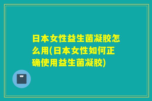日本女性益生菌凝胶怎么用(日本女性如何正确使用益生菌凝胶)