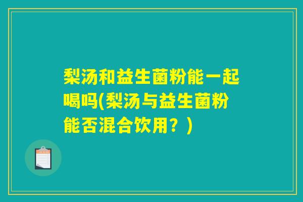 梨汤和益生菌粉能一起喝吗(梨汤与益生菌粉能否混合饮用？)