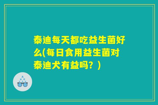泰迪每天都吃益生菌好么(每日食用益生菌对泰迪犬有益吗?) 泰迪每天都吃益生菌好么(每日食用益生菌对泰迪犬有益吗?)