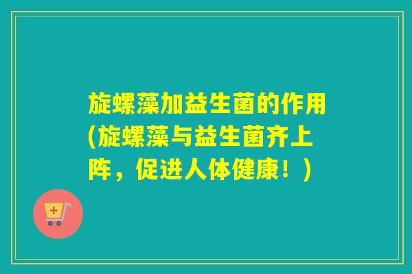 旋螺藻加益生菌的作用(旋螺藻与益生菌齐上阵，促进人体健康！)
