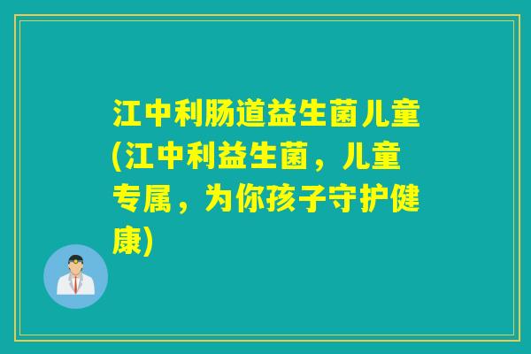 江中利肠道益生菌儿童(江中利益生菌，儿童专属，为你孩子守护健康)