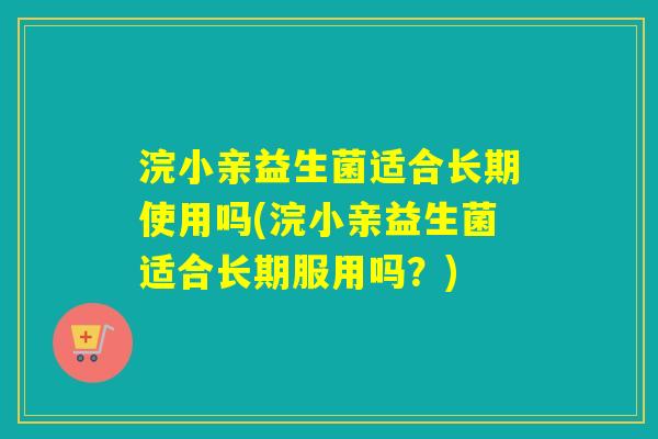 浣小亲益生菌适合长期使用吗(浣小亲益生菌适合长期服用吗？)
