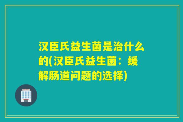 汉臣氏益生菌是治什么的(汉臣氏益生菌：缓解肠道问题的选择)