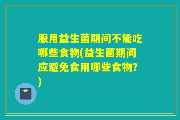 服用益生菌期间不能吃哪些食物(益生菌期间应避免食用哪些食物？)