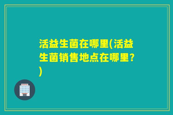 活益生菌在哪里(活益生菌销售地点在哪里？)