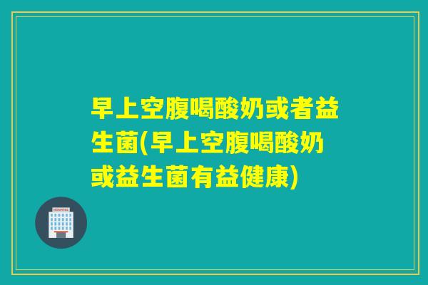 早上空腹喝酸奶或者益生菌(早上空腹喝酸奶或益生菌有益健康)