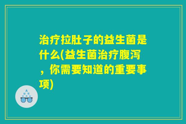 治疗拉肚子的益生菌是什么(益生菌治疗腹泻，你需要知道的重要事项)