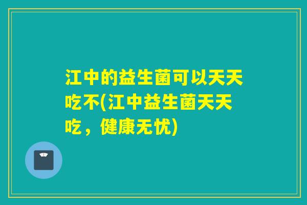 江中的益生菌可以天天吃不(江中益生菌天天吃，健康无忧)