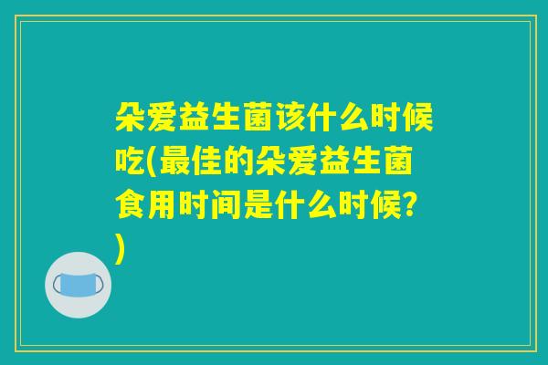 朵爱益生菌该什么时候吃(佳的朵爱益生菌食用时间是什么时候?) 朵爱益生菌该什么时候吃(佳的朵爱益生菌食用时间是什么时候?)