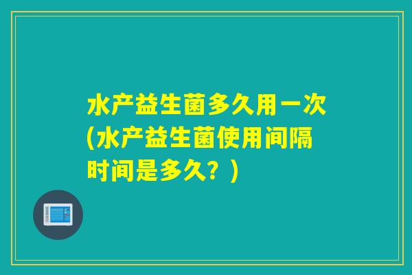 水产益生菌多久用一次(水产益生菌使用间隔时间是多久？)