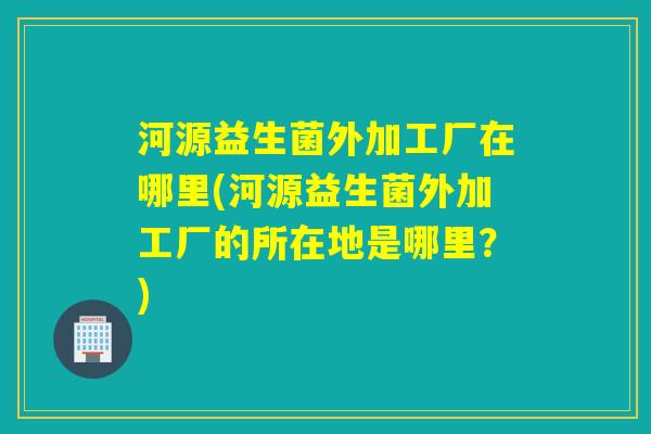 河源益生菌外加工厂在哪里(河源益生菌外加工厂的所在地是哪里？)