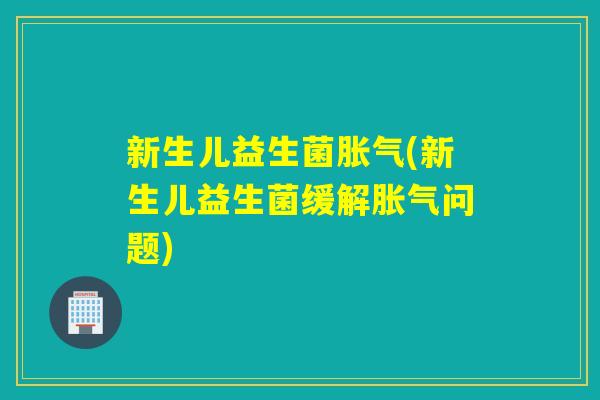 新生儿益生菌胀气(新生儿益生菌缓解胀气问题)