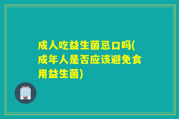 成人吃益生菌忌口吗(成年人是否应该避免食用益生菌)