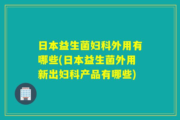 日本益生菌妇科外用有哪些(日本益生菌外用新出妇科产品有哪些)
