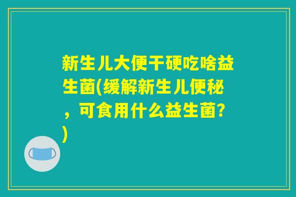 新生儿大便干硬吃啥益生菌(缓解新生儿便秘，可食用什么益生菌？)