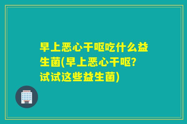 早上恶心干呕吃什么益生菌(早上恶心干呕？试试这些益生菌)