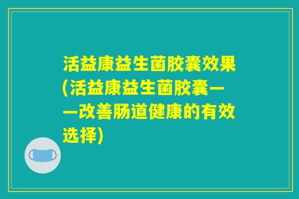 活益康益生菌胶囊效果(活益康益生菌胶囊——改善肠道健康的有效选择)