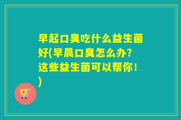 早起口臭吃什么益生菌好(早晨口臭怎么办？这些益生菌可以帮你！)