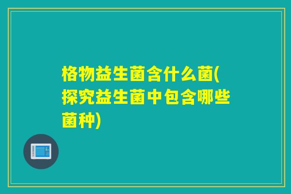 格物益生菌含什么菌(探究益生菌中包含哪些菌种) 格物益生菌含什么菌(探究益生菌中包含哪些菌种)