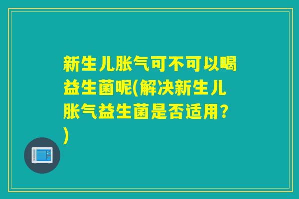 新生儿胀气可不可以喝益生菌呢(解决新生儿胀气益生菌是否适用？)