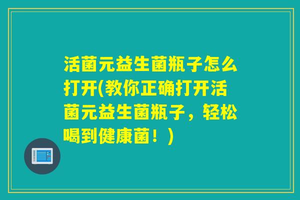 活菌元益生菌瓶子怎么打开(教你正确打开活菌元益生菌瓶子，轻松喝到健康菌！)