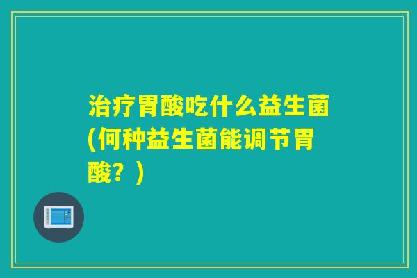 治疗胃酸吃什么益生菌(何种益生菌能调节胃酸？)