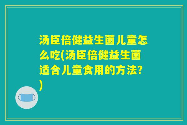 汤臣倍健益生菌儿童怎么吃(汤臣倍健益生菌适合儿童食用的方法？)