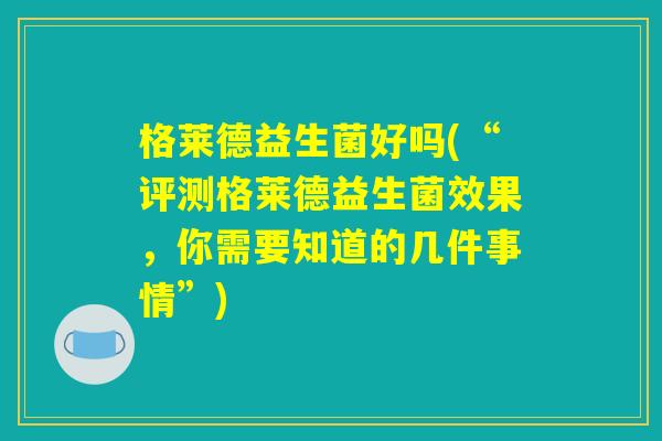 格莱德益生菌好吗(“评测格莱德益生菌效果,你需要知道的几件事情”) 格莱德益生菌好吗(“评测格莱德益生菌效果,你需要知道的几件事情”)