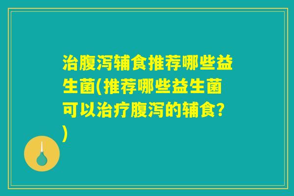 治腹泻辅食推荐哪些益生菌(推荐哪些益生菌可以治疗腹泻的辅食？)